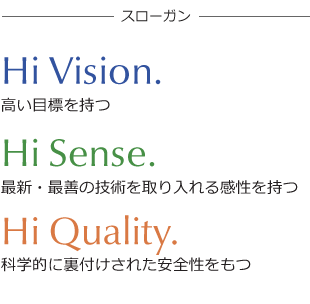 【Hi Vision.】高い目標を持つ 【Hi Sense.】最新・最善の技術を取り入れる感性を持つ 【Hi Quality.】科学的に裏付けされた安全性をもつ